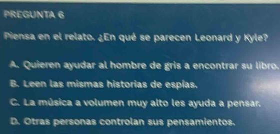 PREGUNTA 6
Piensa en el relato. ¿En qué se parecen Leonard y Kyle?
A. Quieren ayudar al hombre de gris a encontrar su libro.
B. Leen las mismas historias de espías.
C. La música a volumen muy alto les ayuda a pensar.
D. Otras personas controlan sus pensamientos.