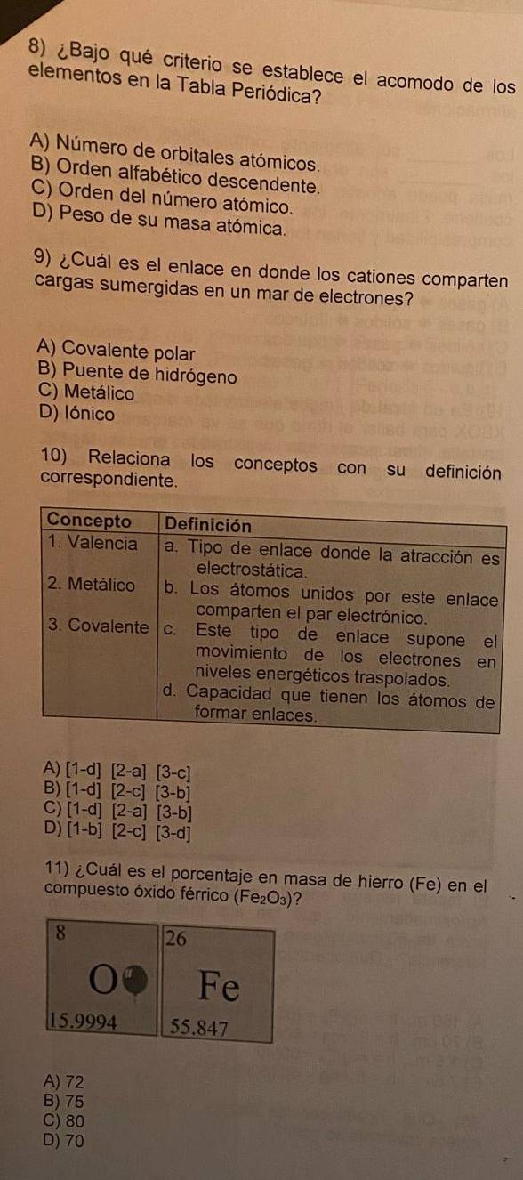 ¿Bajo qué criterio se establece el acomodo de los
elementos en la Tabla Periódica?
A) Número de orbitales atómicos.
B) Orden alfabético descendente.
C) Orden del número atómico.
D) Peso de su masa atómica.
9) ¿Cuál es el enlace en donde los cationes comparten
cargas sumergidas en un mar de electrones?
A) Covalente polar
B) Puente de hidrógeno
C) Metálico
D) lónico
10) Relaciona los conceptos con su definición
correspondiente.
A) [1-d][2-a][3-c]
B) [1-d][2-c][3-b]
C) [1-d][2-a][3-b]
D) [1-b][2-c][3-d]
11) ¿Cuál es el porcentaje en masa de hierro (Fe) en el
compuesto óxido férrico (Fe_2O_3) ?
A) 72
B) 75
C) 80
D) 70