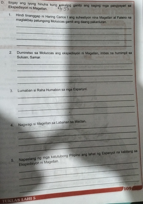 Ibigay ang iyong hinuha kung sakaling ganito ang naging mga pangyayari sa 
Ekspedisyon ni Magellan. 
1. Hindi tinanggap ni Haring Carlos I ang suhestiyon nina Magellan at Faleiro na 
maglakbay patungong Moluccas gamit ang daang pakanluran. 
_ 
_ 
_ 
_ 
2. Dumiretso sa Moluccas ang ekspedisyon ni Magellan, imbes na humimpil sa 
Suluan, Samar. 
_ 
_ 
_ 
_ 
_ 
3. Lumaban si Raha Humabon sa mga Espanyol. 
_ 
_ 
_ 
_ 
4. Nagwagi si Magelian sa Labanan sa Mactan. 
_ 
_ 
_ 
5. Napaslang ng mga katutubong Pilipino ang lahat ng Espanyol na kabilang sa 
_ 
_Ekspedisyon ni Magellan 
_ 
_ 
109 
TUKLAS LAHI 5