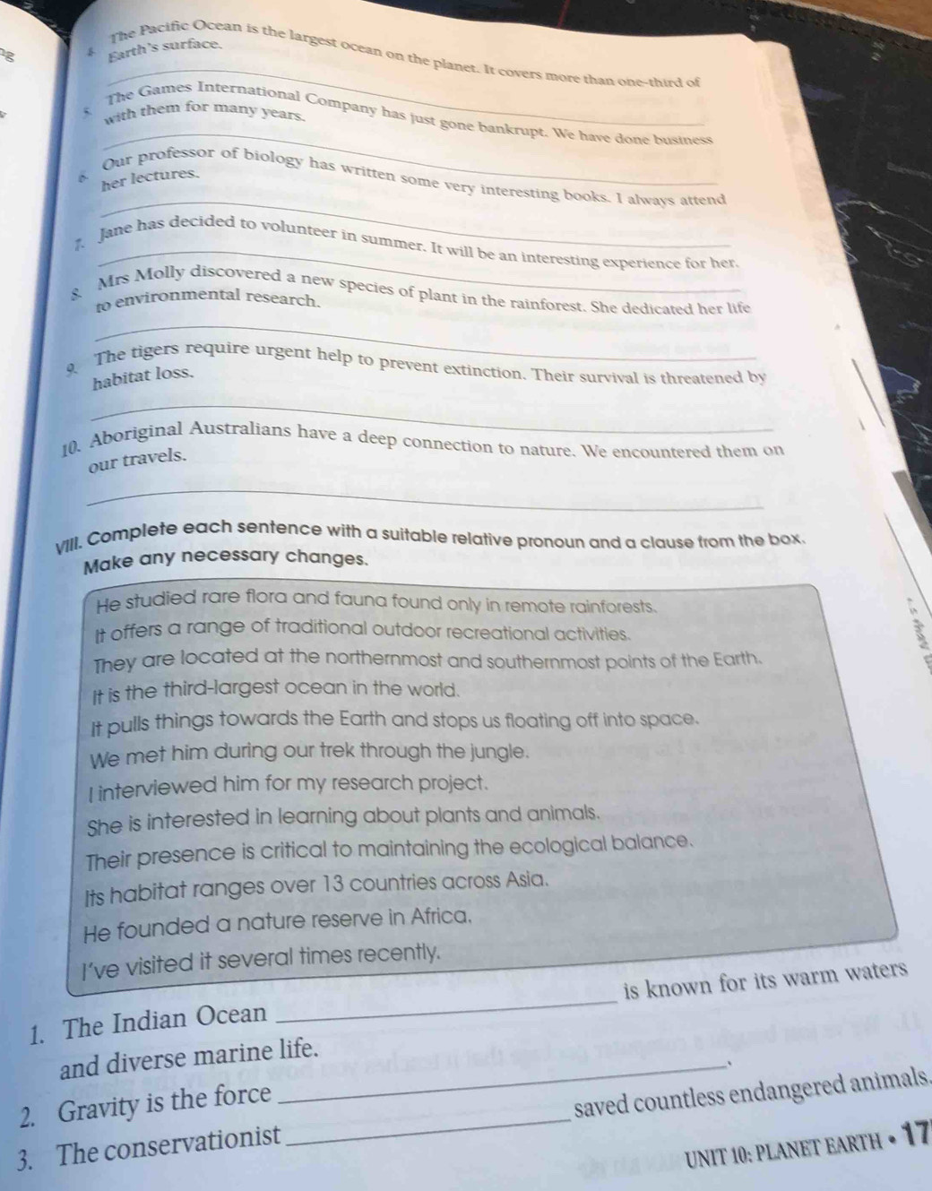 1g Earth’s surface. 
4 The Pacific Ocean is the largest ocean on the planet. It covers more than one-third of 
with them for many years. 
_ 
The Games International Company has just gone bankrupt. We have done business 
_ 
her lectures. 
Our professor of biology has written some very interesting books. I always attend 
_ 
Jane has decided to volunteer in summer. It will be an interesting experience for her. 
g Mrs Molly discovered a new species of plant in the rainforest. She dedicated her life 
to environmental research. 
_ 
9 The tigers require urgent help to prevent extinction. Their survival is threatened by 
habitat loss. 
_ 
10. Aboriginal Australians have a deep connection to nature. We encountered them on 
our travels. 
_ 
VIII. Complete each sentence with a suitable relative pronoun and a clause from the box 
Make any necessary changes. 
He studied rare flora and fauna found only in remote rainforests. 
It offers a range of traditional outdoor recreational activities 
They are located at the northernmost and southernmost points of the Earth. 
It is the third-largest ocean in the world. 
It pulls things towards the Earth and stops us floating off into space. 
We met him during our trek through the jungle. 
I interviewed him for my research project. 
She is interested in learning about plants and animals. 
Their presence is critical to maintaining the ecological balance. 
Its habitat ranges over 13 countries across Asia. 
He founded a nature reserve in Africa. 
I've visited it several times recently. 
1. The Indian Ocean _is known for its warm waters. 
and diverse marine life. 
2. Gravity is the force 
3. The conservationist _saved countless endangered animals. 
UNIT 10: PLANET EARTH • 17