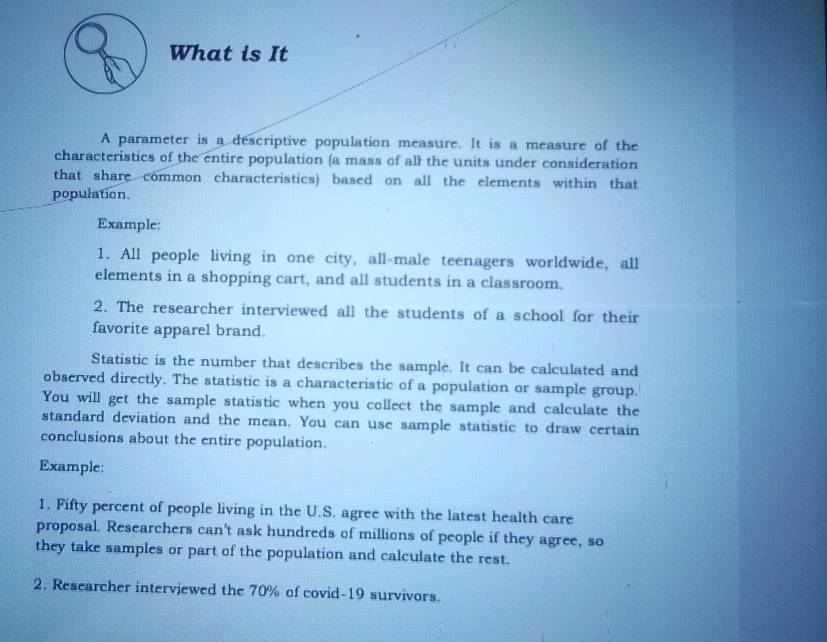 What is It 
A parameter is a descriptive population measure. It is a measure of the 
characteristics of the entire population (a mass of all the units under consideration 
that share common characteristics) based on all the elements within that 
population. 
Example: 
1. All people living in one city, all-male teenagers worldwide, all 
elements in a shopping cart, and all students in a classroom. 
2. The researcher interviewed all the students of a school for their 
favorite apparel brand. 
Statistic is the number that describes the sample. It can be calculated and 
observed directly. The statistic is a characteristic of a population or sample group. 
You will get the sample statistic when you collect the sample and calculate the 
standard deviation and the mean. You can use sample statistic to draw certain 
conclusions about the entire population. 
Example: 
1. Fifty percent of people living in the U.S. agree with the latest health care 
proposal. Researchers can't ask hundreds of millions of people if they agree, so 
they take samples or part of the population and calculate the rest. 
2. Researcher interviewed the 70% of covid- 19 survivors.