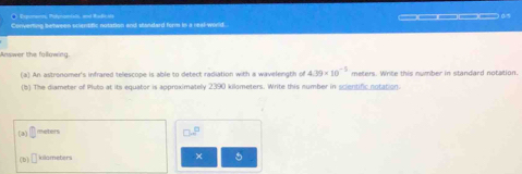 Epma, Petnnilo ad Badci 
Converting between scientific notation and standard form in a real-world. _____0 
Answer the fallowing 
(a) An astronomer's infrared telescope is able to detect radiation with a wavelength of 4.39* 10^(-5) meters. Write this number in standard notation. 
(b) The diameter of Pluto at its equator is approximately 2390 kilometers. Write this number in scientific notation. 
(a) □ rebers 
(b □ killameters × 5