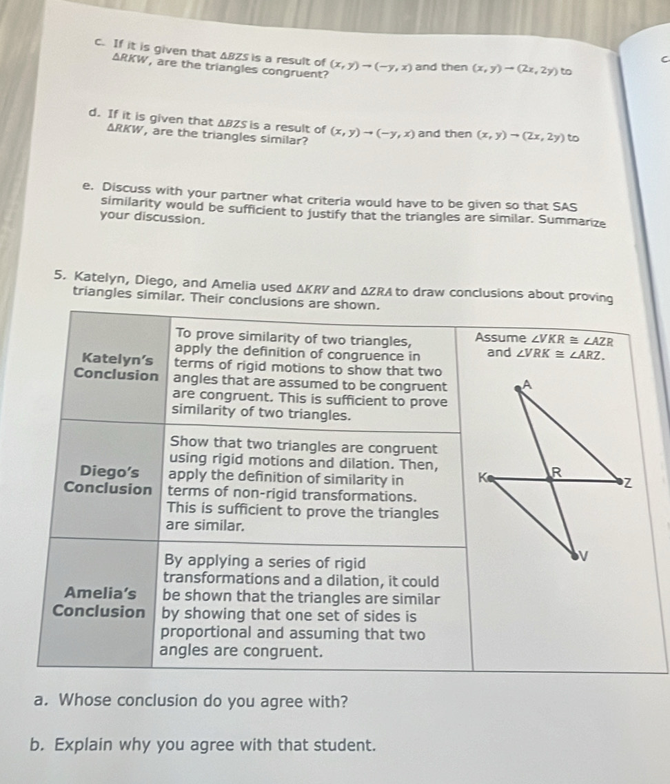 If it is given that ABZS is a result of (x,y)to (-y,x) and then (x,y)to (2x,2y) to
C
△ RKW , are the triangles congruent?
d. If it is given that ΔBZS is a result of (x,y)to (-y,x) and then (x,y)to (2x,2y) to
△ RKW , are the triangles similar?
e. Discuss with your partner what criteria would have to be given so that SAS
similarity would be sufficient to Justify that the triangles are similar. Summarize
your discussion.
5. Katelyn, Diego, and Amelia used ΔKRV and ΔZRA to draw conclusions about proving
triangles similar. Their conclusion
a. Whose conclusion do you agree with?
b. Explain why you agree with that student.
