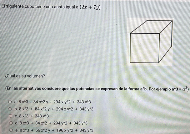 El siguiente cubo tiene una arista igual a (2x+7y)
¿Cuál es su volumen?
(En las alternativas considere que las potencias se expresan de la forma a^(wedge)b. Por ejemplo a^(wedge)3=a^3)
a. 8x^(wedge)3-84x^(wedge)2y-294xy^(wedge)2+343y^(wedge)3
b. 8x^(wedge)3+84x^(wedge)2y+294xy^(wedge)2+343y^(wedge)3
C. 8x^(wedge)3+343y^(wedge)3
d. 8x^(wedge)3+84x^(wedge)2+294y^(wedge)2+343y^(wedge)3
e. 8x^(wedge)3+56x^(wedge)2y+196xy^(wedge)2+343y^(wedge)3