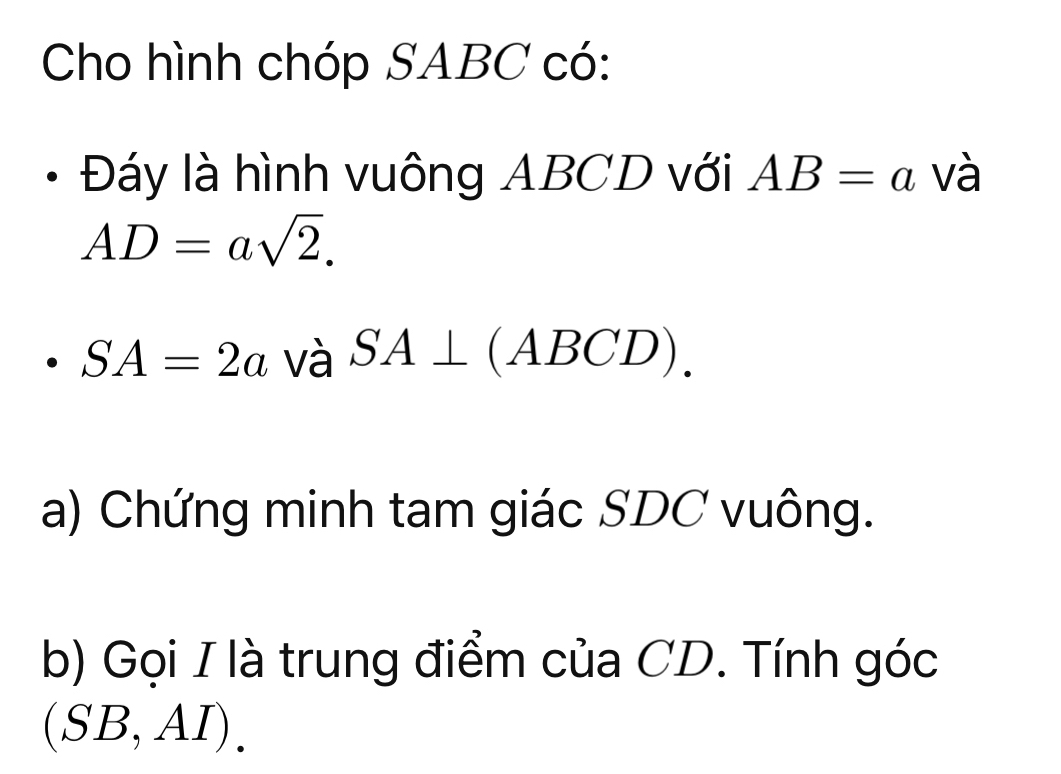 Cho hình chóp SABC có: 
Đáy là hình vuông ABCD với AB=a và
AD=asqrt(2).
SA=2a và SA⊥ (ABCD) ) 
a) Chứng minh tam giác SDC vuông. 
b) Gọi I là trung điểm của CD. Tính góc
(SB,AI).