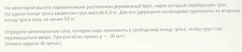 На некоторой высоте горизонтально расπоложен деревянньй брус, через который πереброшен трос. 
На одномα концеδтроса закреπленгруз массой б, 5 кг. для его удержκания необходимо πриложить κоΒвΒеорому 
концу троса силу не менее 53 H. 
Олредели минимальнуюо силуΒ которуюо надо πриложеить к свободному концуαδтросаΒ чтобыιδгруз стал 
перемещаться вверх. При расчётах прими g=10M/c^2. 
(Ответ округли до ηельх.)