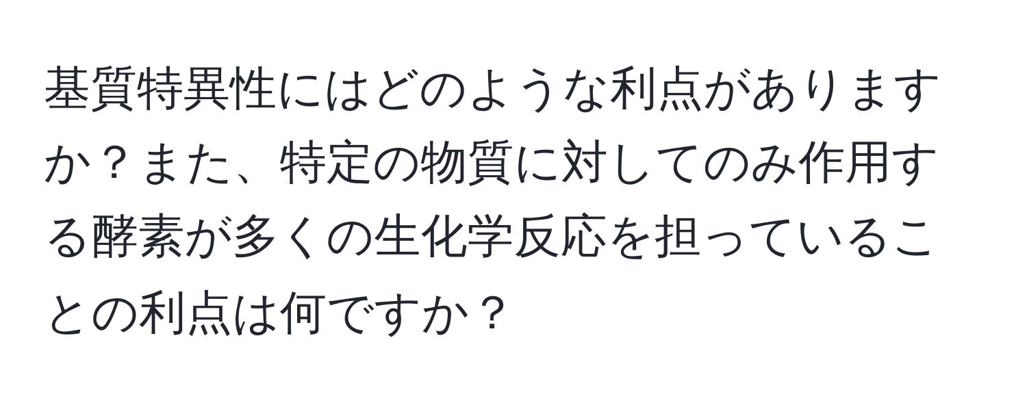 基質特異性にはどのような利点がありますか？また、特定の物質に対してのみ作用する酵素が多くの生化学反応を担っていることの利点は何ですか？