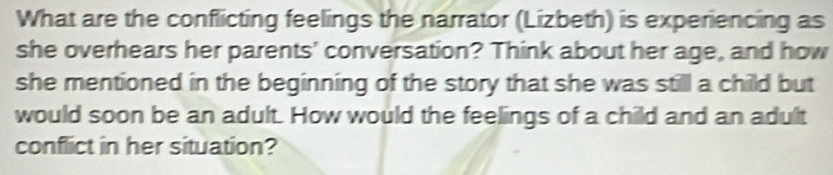 What are the conflicting feelings the narrator (Lizbeth) is experiencing as 
she overhears her parents' conversation? Think about her age, and how 
she mentioned in the beginning of the story that she was still a child but 
would soon be an adult. How would the feelings of a child and an adult 
conflict in her situation?