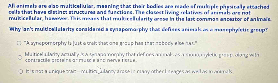 All animals are also multicellular, meaning that their bodies are made of multiple physically attached
cells that have distinct structures and functions. The closest living relatives of animals are not
multicellular, however. This means that multicellularity arose in the last common ancestor of animals.
Why isn't multicellularity considered a synapomorphy that defines animals as a monophyletic group?
"A synapomorphy is just a trait that one group has that nobody else has."
Multicellularity actually is a synapomorphy that defines animals as a monophyletic group, along with
contractile proteins or muscle and nerve tissue.
It is not a unique trait—multic ularity arose in many other lineages as well as in animals.