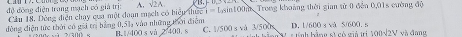 Cầ r7 Cương đợ đc
độ dòng điện trong mạch có giá trị: A. sqrt(2A.)
Câu 18. Dòng điện chạy qua một đoạn mạch có biểu thực i=I_0sin 100π t Trong khoảng thời gian từ 0 đến 0,01s cường độ
đòng điện tức thời có giá trị bằng 0,5l vào những thời điểm D. 1/600 s và 5/600. s
B. 1/400 s và 27400. S C. 1/500 s và 3/500s
b ằng Vợ t tính bằng s) có giá trị 100sqrt(2)V và đang
