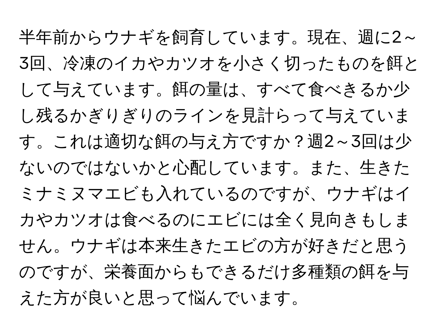 半年前からウナギを飼育しています。現在、週に2～3回、冷凍のイカやカツオを小さく切ったものを餌として与えています。餌の量は、すべて食べきるか少し残るかぎりぎりのラインを見計らって与えています。これは適切な餌の与え方ですか？週2～3回は少ないのではないかと心配しています。また、生きたミナミヌマエビも入れているのですが、ウナギはイカやカツオは食べるのにエビには全く見向きもしません。ウナギは本来生きたエビの方が好きだと思うのですが、栄養面からもできるだけ多種類の餌を与えた方が良いと思って悩んでいます。