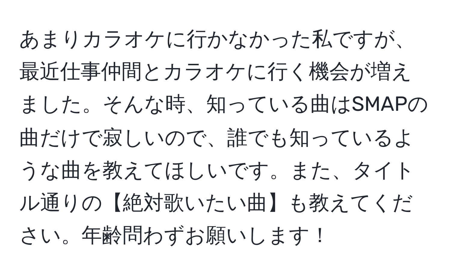 あまりカラオケに行かなかった私ですが、最近仕事仲間とカラオケに行く機会が増えました。そんな時、知っている曲はSMAPの曲だけで寂しいので、誰でも知っているような曲を教えてほしいです。また、タイトル通りの【絶対歌いたい曲】も教えてください。年齢問わずお願いします！