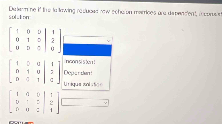 Determine if the following reduced row echelon matrices are dependent, inconsist
solution:
Inconsistent
Dependent
Unique solution
beginbmatrix 1&0&0&|&1 0&1&0&|&2 0&0&0&|&1endbmatrix