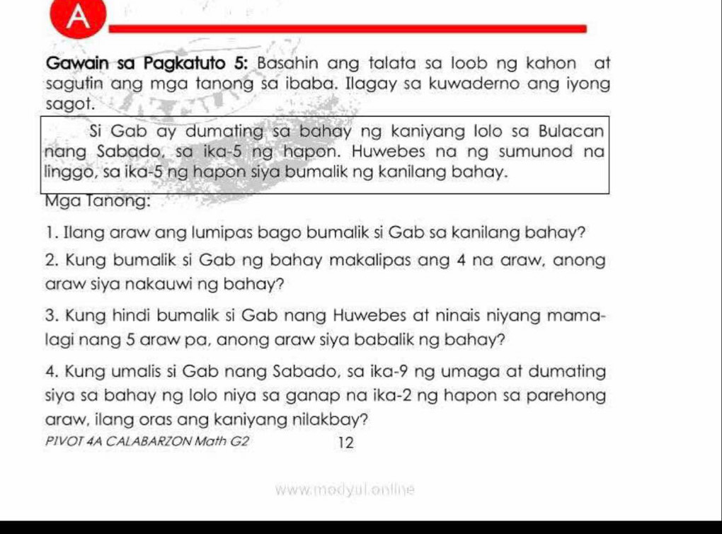 A 
Gawain sa Pagkatuto 5: Basahin ang talata sa loob ng kahon at 
sagutin ang mga tanong sa ibaba. Ilagay sa kuwaderno ang iyong 
sagot. 
Si Gab ay dumating sa bahay ng kaniyang lolo sa Bulacan 
nang Sabado, sa ika- 5 ng hapon. Huwebes na ng sumunod na 
linggo, sa ika- 5 ng hapon siya bumalik ng kanilang bahay. 
Mga Tanong: 
1. Ilang araw ang lumipas bago bumalik si Gab sa kanilang bahay? 
2. Kung bumalik si Gab ng bahay makalipas ang 4 na araw, anong 
araw siya nakauwi ng bahay? 
3. Kung hindi bumalik si Gab nang Huwebes at ninais niyang mama- 
lagi nang 5 araw pa, anong araw siya babalik ng bahay? 
4. Kung umalis si Gab nang Sabado, sa ika- 9 ng umaga at dumating 
siya sa bahay ng lolo niya sa ganap na ika- 2 ng hapon sa parehong 
araw, ilang oras ang kaniyang nilakbay? 
PIVOT 4A CALABARZON Math G2 12 
www.modyul.online