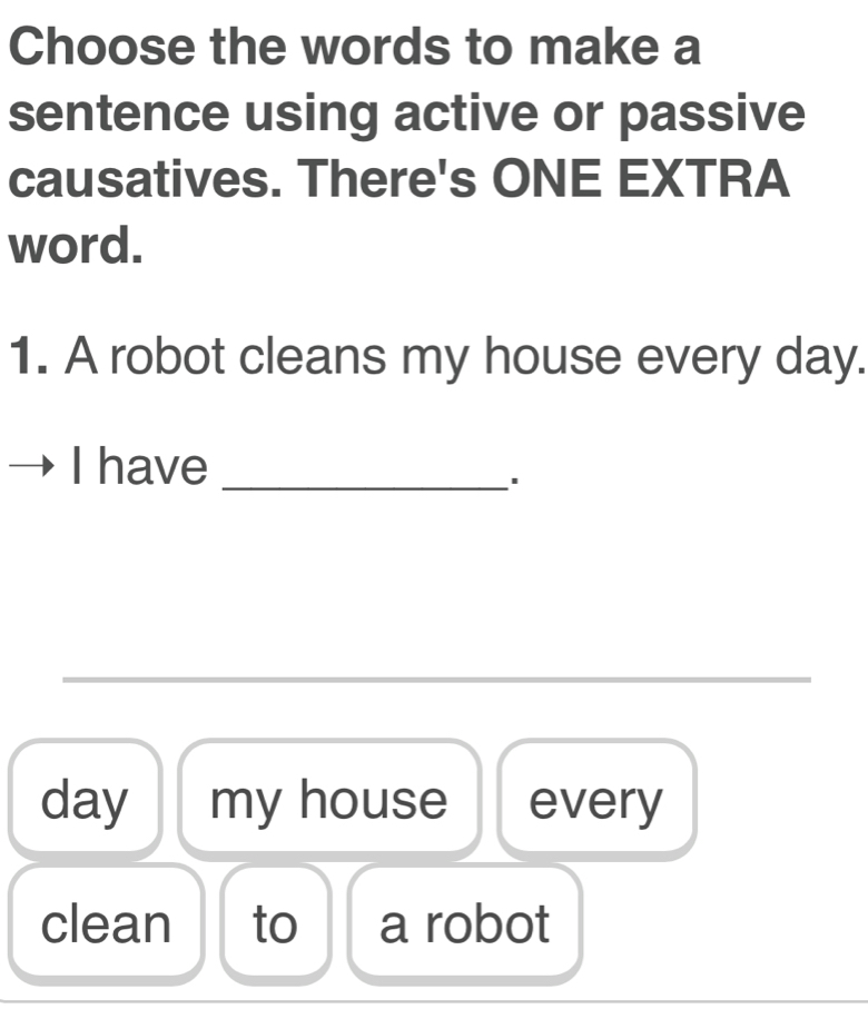 Choose the words to make a 
sentence using active or passive 
causatives. There's ONE EXTRA 
word. 
1. A robot cleans my house every day. 
I have_ 
_ 
day my house every 
clean to a robot