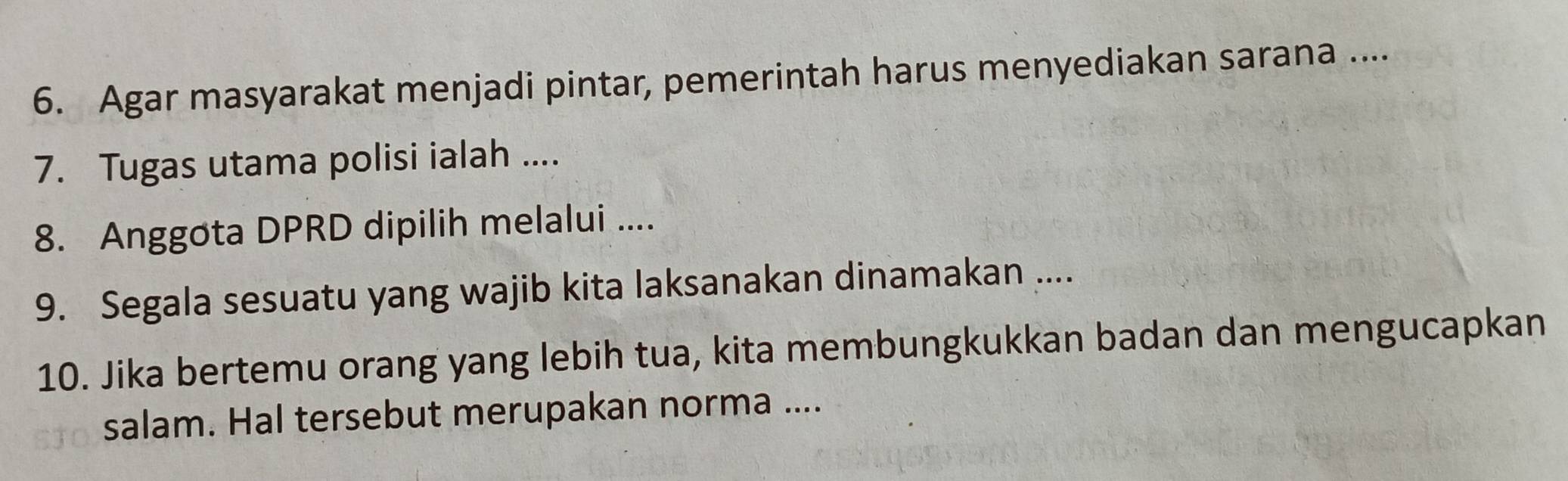 Agar masyarakat menjadi pintar, pemerintah harus menyediakan sarana .... 
7. Tugas utama polisi ialah .... 
8. Anggota DPRD dipilih melalui .... 
9. Segala sesuatu yang wajib kita laksanakan dinamakan .... 
10. Jika bertemu orang yang lebih tua, kita membungkukkan badan dan mengucapkan 
salam. Hal tersebut merupakan norma ....