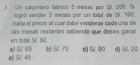 Un carpintero fabricó 5 mesas por S/. 200. Si
logró vender 3 mesas por un total de S/. 160,
halla el precio al cual debe venderse cada una de
las mesas restantes sabiendo que desea ganar
en total S/. 90.
a) S/. 65 b) S/. 70 c) S/. 90 d) S/. 20
e) S/. 45