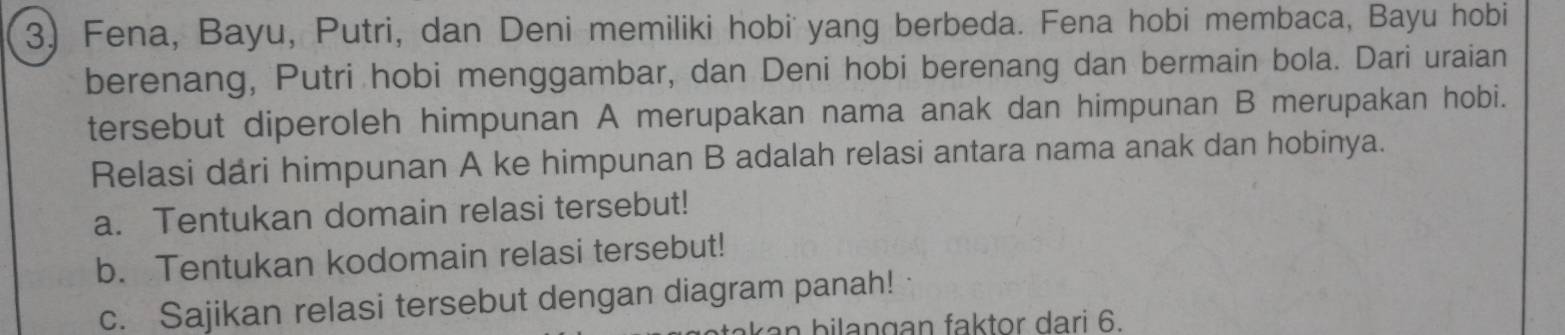 Fena, Bayu, Putri, dan Deni memiliki hobi yang berbeda. Fena hobi membaca, Bayu hobi 
berenang, Putri hobi menggambar, dan Deni hobi berenang dan bermain bola. Dari uraian 
tersebut diperoleh himpunan A merupakan nama anak dan himpunan B merupakan hobi. 
Relasi dari himpunan A ke himpunan B adalah relasi antara nama anak dan hobinya. 
a. Tentukan domain relasi tersebut! 
b. Tentukan kodomain relasi tersebut! 
c. Sajikan relasi tersebut dengan diagram panah! 
b i a n g a n faktor dari 6.