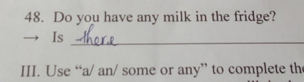 Do you have any milk in the fridge? 
_ 
Is 
III. Use “a/ an/ some or any” to complete th