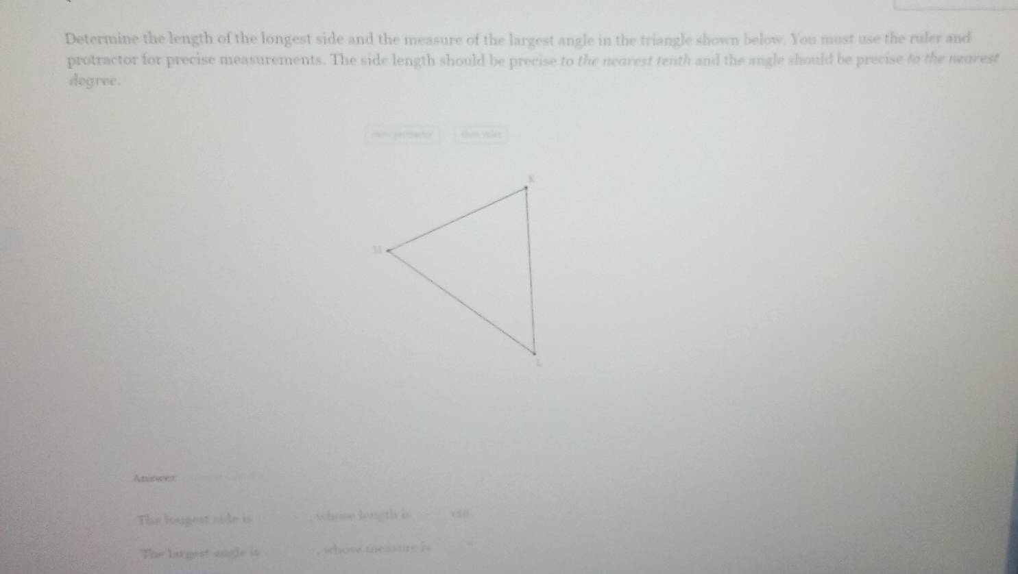 Determine the length of the longest side and the measure of the largest angle in the triangle shown below. You must use the ruler and 
protractor for precise measurements. The side length should be precise to the nearest tenth and the angle should be precise to the neorest 
degree. 
m prsracon thou yular 
Aniswer 
The lougest side is _whose length is 
The largest angle is , whose teas ure i