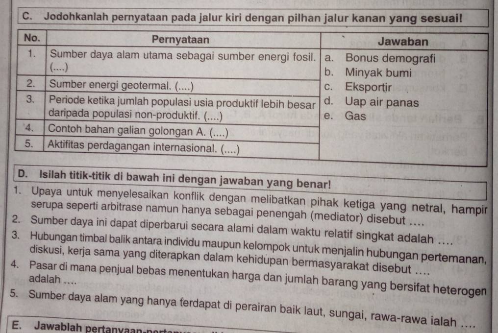 Jodohkanlah pernyataan pada jalur kiri dengan pilhan jalur kanan yang sesuai! 
D. Isilah titik-titik di bawah ini dengan jawaban yang benar! 
1. Upaya untuk menyelesaikan konflik dengan melibatkan pihak ketiga yang netral, hampir 
serupa seperti arbitrase namun hanya sebagai penengah (mediator) disebut .... 
2. Sumber daya ini dapat diperbarui secara alami dalam waktu relatif singkat adalah … 
3. Hubungan timbal balik antara individu maupun kelompok untuk menjalin hubungan pertemanan, 
diskusi, kerja sama yang diterapkan dalam kehidupan bermasyarakat disebut .... 
4. Pasar di mana penjual bebas menentukan harga dan jumlah barang yang bersifat heterogen adalah .... 
5. Sumber daya alam yang hanya ferdapat di perairan baik laut, sungai, rawa-rawa ialah ... 
E. Jawablah pertanyaan n