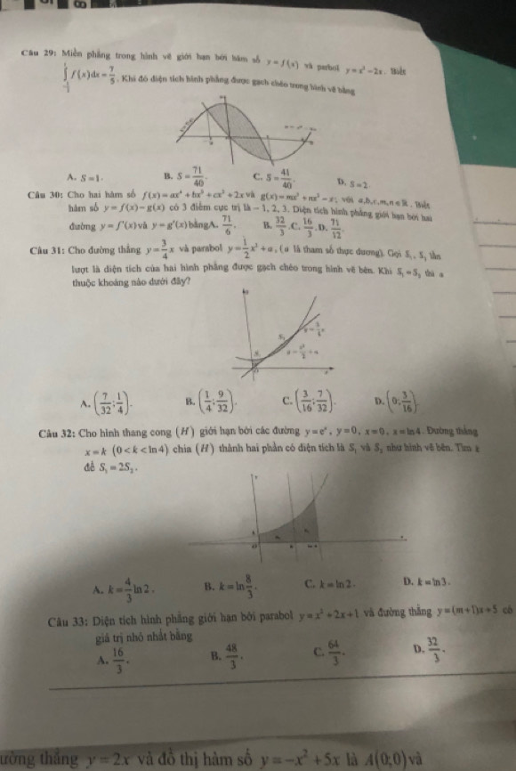 Miền phẳng trong hình vẽ giới hạn bởi bám số y=f(x) và parhol y=x^2-2x.  Biên
∈tlimits _- 1/2 ^1f(x)dx= 7/5 . Khi đó điện tích hình phẳng được gạch chéo trong hìng
A. S=1. B. s= 71/40 . C. 5= 41/40 . D, S=2
Câu 30: Cho hai hàm số f(x)=ax^4+bx^3+cx^2+2x và g(x)=mx^3+nx^3-x; với a,b,c,m,n∈ R Biện
hàm số y=f(x)-g(x) có 3 điểm cực trị lh-1, 2, 3. Diện tích hình phẳng giới bạn bói hai  16/3 .0, 71/12 
đường y=f'(x) và y=g'(x) bàngA.  71/6 . B.  32/3 .C.
Câu 31: Cho đường thẳng y= 3/4 x và parabol y= 1/2 x^3+a , ( u là tham số thực dương). Gọi S, , S, lần
lượt là diện tích của hai hình phẳng được gạch chéo trong hình vẽ bên. Khi S_1=5 shi a
thuộc khoáng nào dưới đây?
A. ( 7/32 ; 1/4 ). B. ( 1/4 : 9/32 ). C. ( 3/16 : 7/32 ). D (0, 3/16 ).
Câu 32: Cho hình thang cong (H) giới hạn bởi các đường y=e^x,y=0,x=0,x=ln 4. Đường tháng
x=k(0 chia (H) thành hai phần có điện tích là S_1vhS_2 , như hình vê bên. Tìm ε
S_1=2S_2.
A. k= 4/3 ln 2. B. k=ln  8/3 . C. k=ln 2. D. k=ln 3.
Câu 33: Diện tích hình phẳng giới hạn bởi parabol y=x^2+2x+1 và đường thắng y=(m+1)x+5 có
giả trị nhó nhất bằng
A.  16/3 . B.  48/3 . C.  64/3 . D.  32/3 .
ường thắng y=2x và đồ thị hàm số y=-x^2+5x là A(0;0)v 1