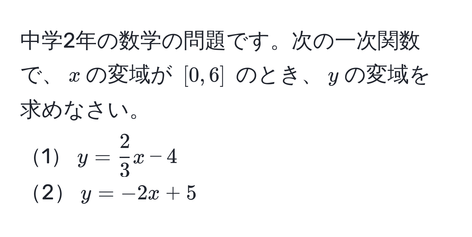 中学2年の数学の問題です。次の一次関数で、$x$の変域が $[0, 6]$ のとき、$y$の変域を求めなさい。  
1$y =  2/3 x - 4$  
2$y = -2x + 5$