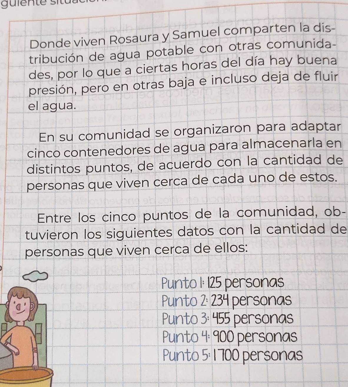 Donde viven Rosaura y Samuel comparten la dis-
tribución de agua potable con otras comunida-
des, por lo que a ciertas horas del día hay buena
presión, pero en otras baja e incluso deja de fluir
el agua.
En su comunidad se organizaron para adaptar
cinco contenedores de agua para almacenarla en
distintos puntos, de acuerdo con la cantidad de
personas que viven cerca de cada uno de estos.
Entre los cinco puntos de la comunidad, ob-
tuvieron los siguientes datos con la cantidad de
personas que viven cerca de ellos:
Punto 1: 125 personas
Punto 2: 23º 34 personas
Punto 3: 455 personas
Punto 4: 900 personas
Punto 5: 1700 personas