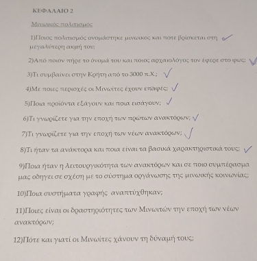 KEФAAAIO 2
Μiνωηκός πολετισιός
η)Ποιοςαπιοδλιοτίιορμικοόοςαονορμιαάαοσοατηηκε μινωνικοοςαοκαιιρπιοτεαβοίοοκεταιροστη
μεγαλύτερη ακμή του;
2)Από ποιον πήρε το όνόμά του και ποιος αρχαιολόγοοςς τον έφεςε στο φως;
3)Τι συμβαίνει στην Κρήτη ατό το 3000 π.Χ.;
4)Με ποιες περιοχές οι Μινωίτες έχουν επαφές;
5)Ποια πιροίόνταα εξάγοουν καιδπτιοιαοεισοάγοουν;
6)Τι γνωρίζετε για την εποχή των ποώτων ανακτόοων;
7)Τι γνωρίζετε για την εποχή των νέων ανακτόοων;
Β)Τι ήταν τα ανάκτορα και ποια είναι τα βασικά χαφακτηριστικά τους;
9)Ποια ήταν ηλειτουργικότητα των ανακτόρων και σερπιοιο συμτέρασμα
μας οδηγει σε σχέση με το σύστημα οργάνωνσηςατης μινωικής κοινωνίας;
10)Ποια συστήματα γραφής αναπτύχθηκαν;
ΠΙ)Ποιες είναι οι δοαστηριότητες των Μινωιτώναοτηνοεπίοχοήηοτων νέων
ανακτόρων;
12)Πότε και γιατί οι Μινωίτες χάνουνατη δόναμιήη τους;