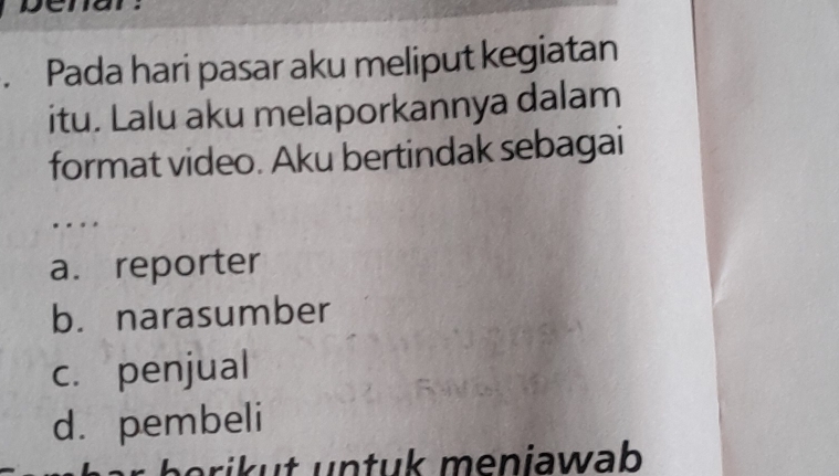 Pada hari pasar aku meliput kegiatan
itu. Lalu aku melaporkannya dalam
format video. Aku bertindak sebagai
..
a. reporter
b. narasumber
c. penjual
d. pembeli
ri u n t u k meniawab