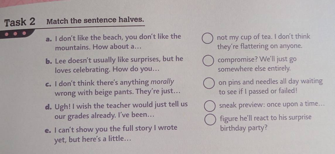 Task 2 Match the sentence halves. 
a. I don't like the beach, you don't like the not my cup of tea. I don't think 
mountains. How about a... they’re flattering on anyone. 
b. Lee doesn't usually like surprises, but he compromise? We'll just go 
loves celebrating. How do you… somewhere else entirely. 
c. I don’t think there's anything morally on pins and needles all day waiting 
wrong with beige pants. They’re just.. to see if I passed or failed! 
d. Ugh! I wish the teacher would just tell us sneak preview: once upon a time... 
our grades already. I’ve been… 
figure he’ll react to his surprise 
e. I can't show you the full story I wrote birthday party? 
yet, but here’s a little...