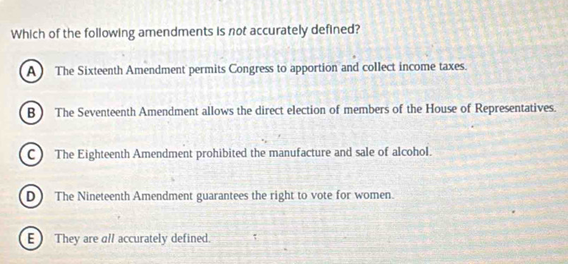 Which of the following amendments is not accurately defined?
A The Sixteenth Amendment permits Congress to apportion and collect income taxes.
B ) The Seventeenth Amendment allows the direct election of members of the House of Representatives.
C The Eighteenth Amendment prohibited the manufacture and sale of alcohol.
D The Nineteenth Amendment guarantees the right to vote for women.
E) They are all accurately defined.