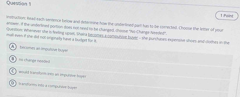 Instruction: Read each sentence below and determine how the underlined part has to be corrected. Choose the letter of your
answer. If the underlined portion does not need to be changed, choose "No Change Needed".
Question: Whenever she is feeling upset, Shaira becomes a compulsive buyer - she purchases expensive shoes and clothes in the mall even if she did not originally have a budget for it.
A becomes an impulsive buyer
B no change needed
C would transform into an impulsive buyer
D transforms into a compulsive buyer