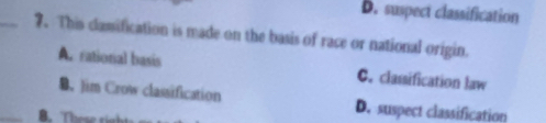 D. suspect classification
_7. This clamification is made on the basis of race or national origin.
A. rational basis C. classification law
_
B. Jim Crow classification D. suspect classification