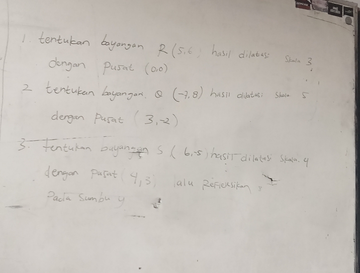 tentukan boyangan R(5,6) hasil dilates: Shain 3
dengan Pusat (0,0)
2 tentukan bayangan. Q(-7,8) hasil dilatas; Skala 5
dergan pusat (3,-2)
3. tentukan ouyanse S(6,-5) hasir dilatus Skala. 9
 (1-an)/5 
dengan pufnt (4,3) alu Rerieusikan 
Dada Sumbu y