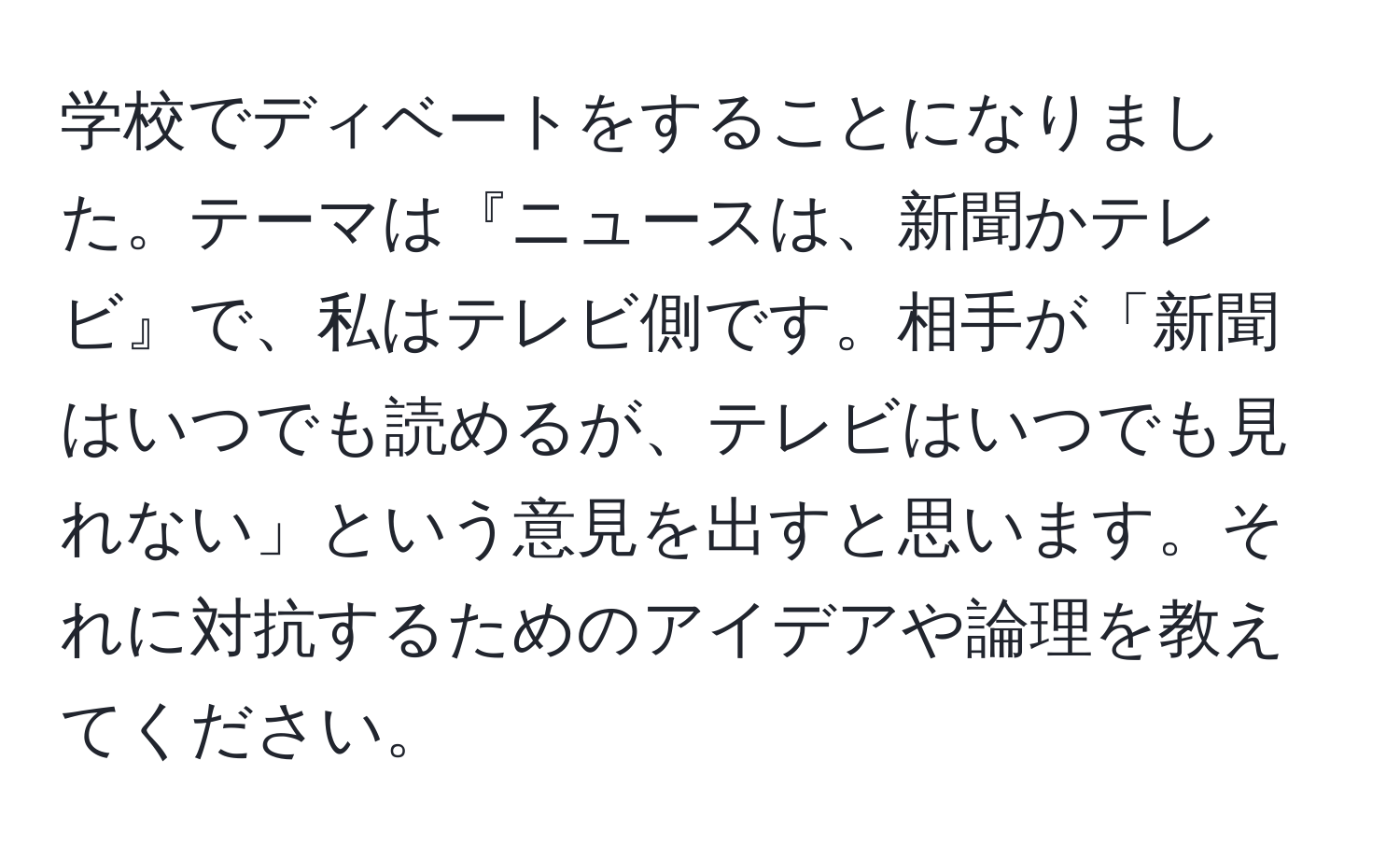 学校でディベートをすることになりました。テーマは『ニュースは、新聞かテレビ』で、私はテレビ側です。相手が「新聞はいつでも読めるが、テレビはいつでも見れない」という意見を出すと思います。それに対抗するためのアイデアや論理を教えてください。