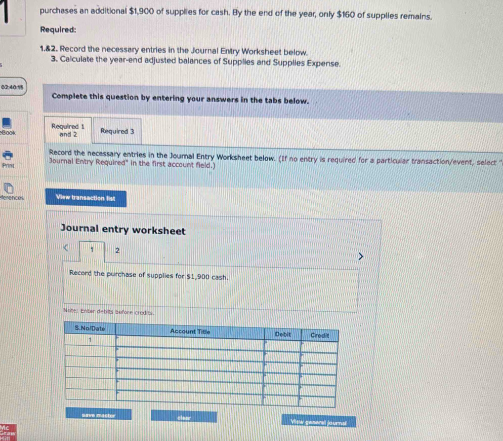 purchases an additional $1,900 of supplies for cash. By the end of the year, only $160 of supplies remains. 
Required: 
1.&2. Record the necessary entries in the Journal Entry Worksheet below. 
3. Calculate the year-end adjusted balances of Supplies and Supplies Expense. 
02:40.15 
Complete this question by entering your answers in the tabs below. 
Required 1 
Book and 2 Required 3 
Record the necessary entries in the Journal Entry Worksheet below. (If no entry is required for a particular transaction/event, select ' 
Print Journal Entry Required" in the first account field.) 
ferences View transaction list 
Journal entry worksheet 
1 2 
Record the purchase of supplies for $1,900 cash. 
Note: Enter debits before credits. 
save master clear View ganeral journal