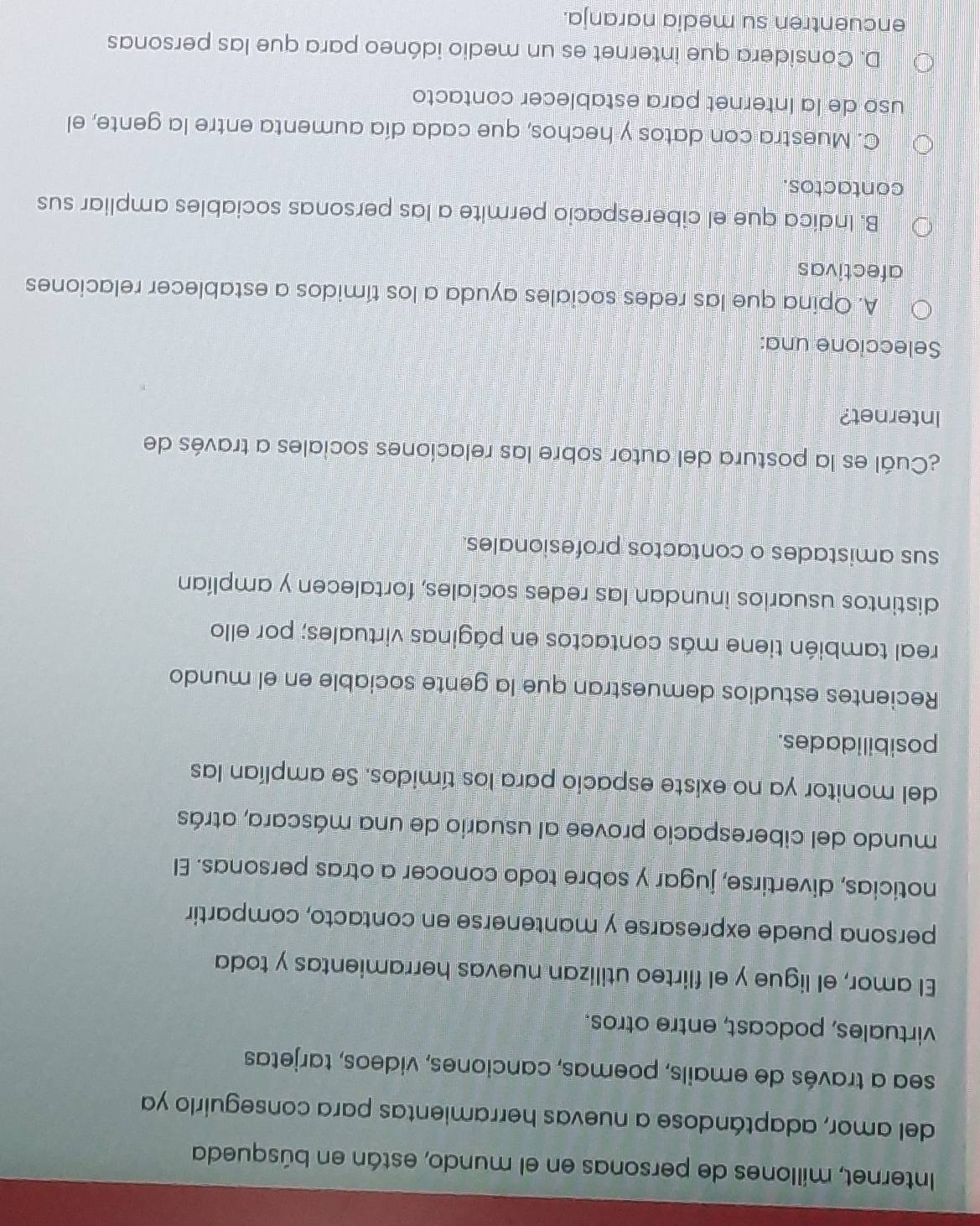 Internet, millones de personas en el mundo, están en búsqueda
del amor, adaptándose a nuevas herramientas para conseguirlo ya
sea a través de emails, poemas, canciones, videos, tarjetas
virtuales, podcast, entre otros.
El amor, el ligue y el flirteo utilizan nuevas herramientas y toda
persona puede expresarse y mantenerse en contacto, compartir
noticias, divertirse, jugar y sobre todo conocer a otras personas. El
mundo del ciberespacio provee al usuario de una máscara, atrás
del monitor ya no existe espacio para los tímidos. Se amplían las
posibilidades.
Recientes estudios demuestran que la gente sociable en el mundo
real también tiene más contactos en páginas virtuales; por ello
distintos usuarios inundan las redes sociales, fortalecen y amplían
sus amistades o contactos profesionales.
¿Cuál es la postura del autor sobre las relaciones sociales a través de
Internet?
Seleccione una:
A. Opina que las redes sociales ayuda a los tímidos a establecer relaciones
afectivas
B. Indica que el ciberespacio permite a las personas sociables ampliar sus
contactos.
C. Muestra con datos y hechos, que cada día aumenta entre la gente, el
uso de la Internet para establecer contacto
D. Considera que internet es un medio idóneo para que las personas
encuentren su media naranja.