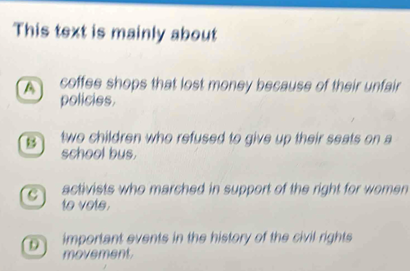 This text is mainly about
A coffee shops that lost money because of their unfair
policies.
B two children who refused to give up their seats on a
school bus.
c activists who marched in support of the right for women
to vote.
D important events in the history of the civil rights
movement.