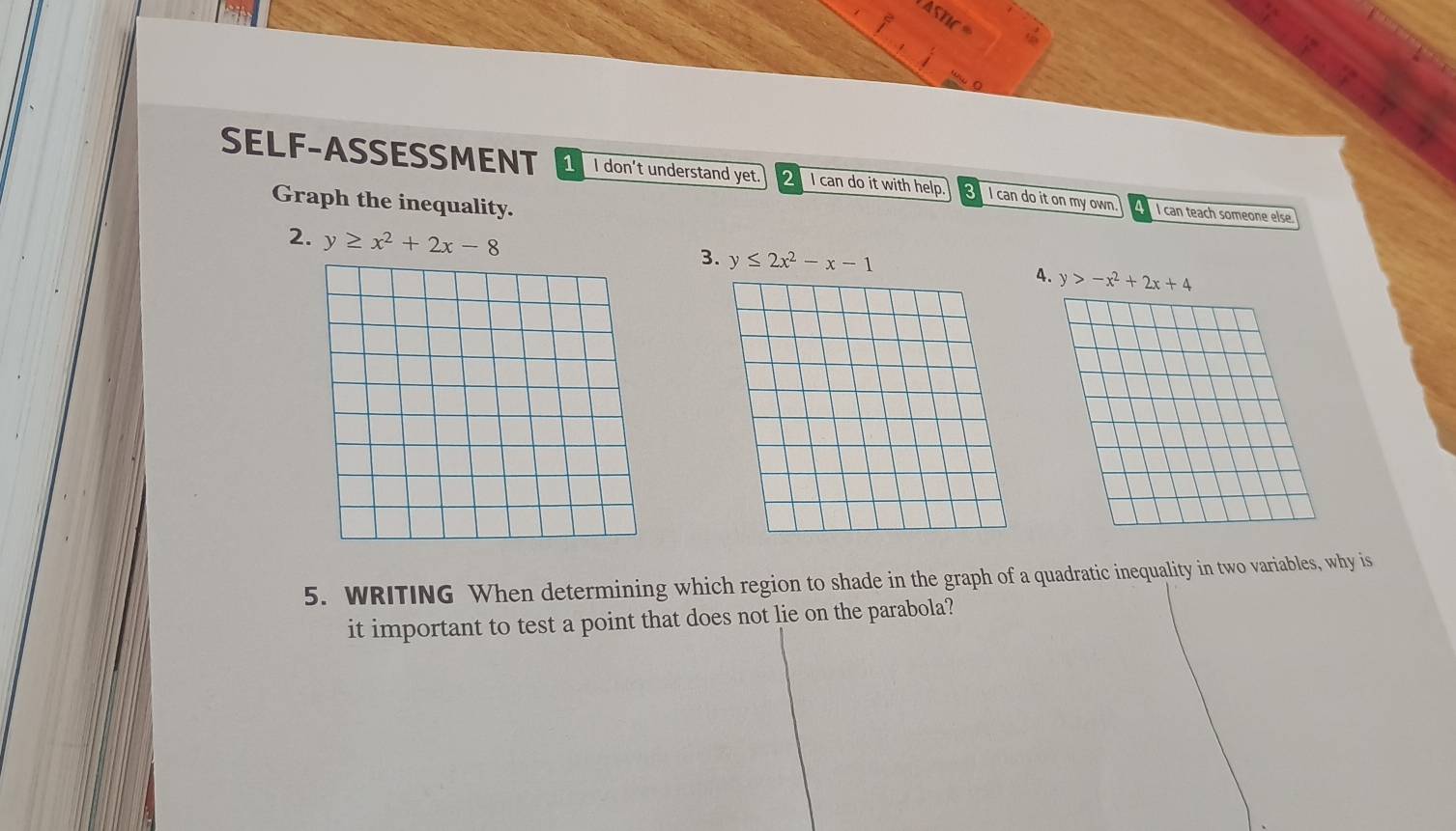 SELF-ASSESSMENT 1 I don’t understand yet. 2 I can do it with help. I can do it on my own. I can teach someone else
Graph the inequality.
2. y≥ x^2+2x-8
3. y≤ 2x^2-x-1 4. y>-x^2+2x+4
5. WRITING When determining which region to shade in the graph of a quadratic inequality in two variables, why is
it important to test a point that does not lie on the parabola?