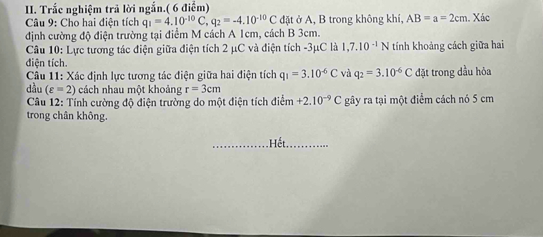 Trắc nghiệm trã lời ngắn.( 6 điểm) 
* Câu 9: Cho hai điện tích q_1=4.10^(-10)C, q_2=-4.10^(-10)C đặt ở A, B trong không khí, AB=a=2cm. Xác 
định cường độ điện trường tại điểm M cách A 1cm, cách B 3cm. 
Câu 10: Lực tương tác điện giữa điện tích 2 μC và điện tích -3μC là 1,7.10^(-1)N tính khoảng cách giữa hai 
điện tích. 
Câu 11: Xác định lực tương tác điện giữa hai điện tích q_1=3.10^(-6)C và q_2=3.10^(-6)C đặt trong dầu hỏa 
dầu (varepsilon =2) cách nhau một khoảng r=3cm
* Câu 12: Tính cường độ điện trường do một điện tích điểm +2.10^(-9)C gây ra tại một điểm cách nó 5 cm
trong chân không. 
. Hết.