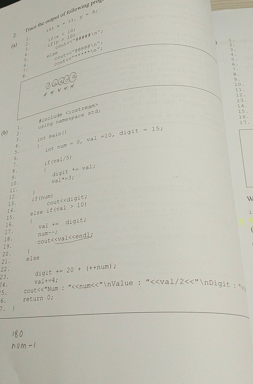 Trace the output of following pro 
int x=11, y=9
1. 
(a) 2 . if(y>10) if(x<10) <<''# != N”'' 
2 . 
3. 
cout 
else : 
) 1 . 
4 . . 3 . 
6. co ut<<''+ast **|n'' ut<<''θ ee'prime  
4 . 
co 
5. 5 . 
6 . 
7. 7 . 
8. 
8 .
+++++ 9 . 
10 . 
11. 
12 . 
13. 
14 . 
1. using namespace std; 
15. 
#include
16. 
17 . 
(b) 2 . 
3 . int main() 
5. int num =0 va 1=10
, digi t=15 : 
4 . 
6 . 
7. if(val/5) 
8. 
digit *= val; 
9 . 
10. 
v a1^*=3
11 . 
12. 
if (num) 
13. 
cout<<digit; 
W 
14.  10)
else if(val 
i 
15. 
16.  
val += digit; 
17. 
num--; 
18. 
cout<<val<<endl; 
19. 
20.  
21. else 
22 . 
23. digit  +=20+ (++num); 
24. 
val +=4 : 
5. cout<<"Num : "<<num<<"nValue : " 2<<'' nDigit : "
6. return 0; 
7. 