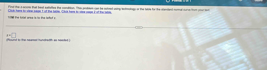 Find the z-score that best satisfies the condition. This problem can be solved using technology or the table for the standard normal curve from your text 
Click here to view page 1 of the table. Click here to view page 2 of the table. 
106 the total area is to the leftof z
z=□
(Round to the nearest hundredth as needed.)