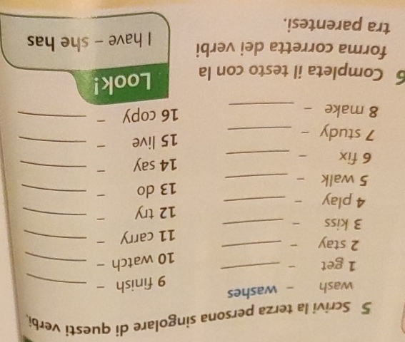 Scrivi la terza persona singolare di questi verbi. 
wash - washes 
_ 
9 finish -_ 
1 get 
10 watch -_ 
2 stay_ 
11 carry -_ 
3 kiss -_ 
12 try _ 
4 play _ 
13 do 
5 walk -_ 
_ 
6 fix a ₹_ 
14 say -_ 
7 study -_ 
15 live -_ 
8 make -_ 
16 copy -_ 
6 Completa il testo con la Look! 
forma corretta dei verbi I have - she has 
tra parentesi.