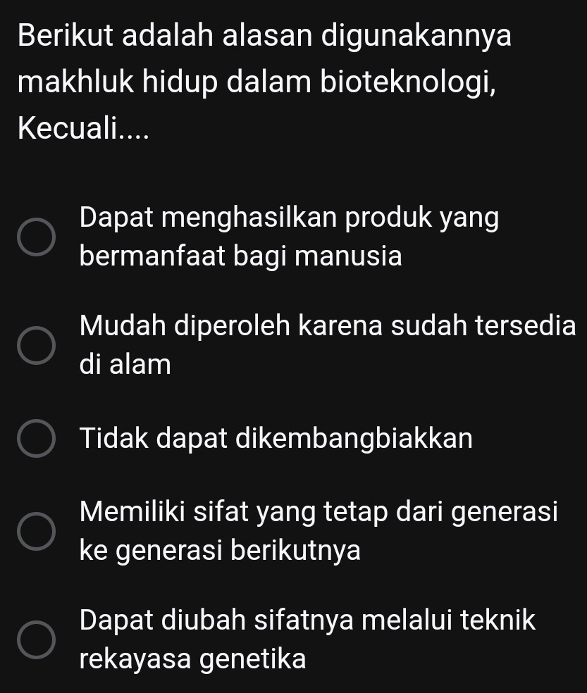 Berikut adalah alasan digunakannya
makhluk hidup dalam bioteknologi,
Kecuali....
Dapat menghasilkan produk yang
bermanfaat bagi manusia
Mudah diperoleh karena sudah tersedia
di alam
Tidak dapat dikembangbiakkan
Memiliki sifat yang tetap dari generasi
ke generasi berikutnya
Dapat diubah sifatnya melalui teknik
rekayasa genetika