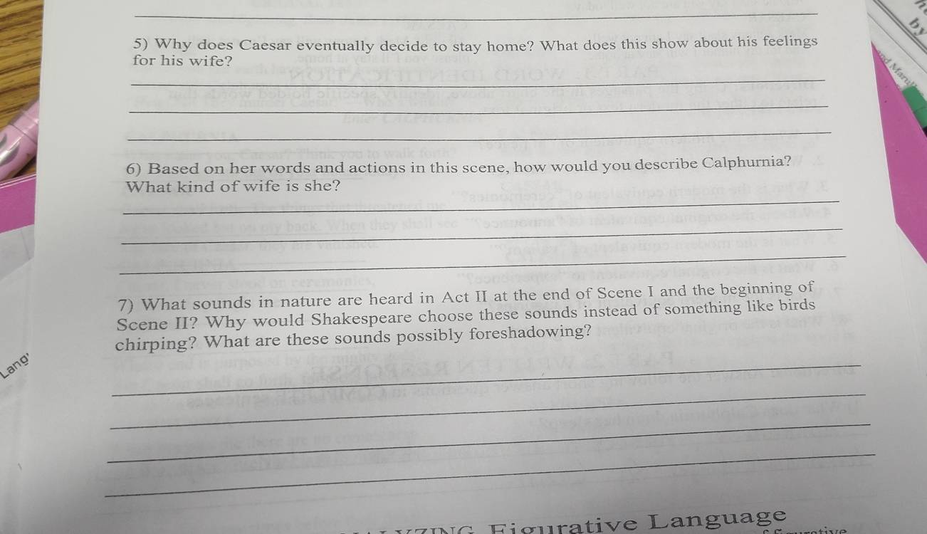 Why does Caesar eventually decide to stay home? What does this show about his feelings 
for his wife? 
_ 
k 
_ 
_ 
6) Based on her words and actions in this scene, how would you describe Calphurnia? 
_ 
What kind of wife is she? 
_ 
_ 
7) What sounds in nature are heard in Act II at the end of Scene I and the beginning of 
Scene II? Why would Shakespeare choose these sounds instead of something like birds 
chirping? What are these sounds possibly foreshadowing? 
Lang' 
_ 
_ 
_ 
_ 
i g u rative Language