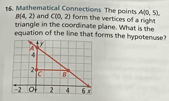 Mathematical Connections The points A(0,5),
B(4,2) and C(0,2) form the vertices of a right 
triangle in the coordinate plane. What is the 
equation of the line that forms the hypotenuse?