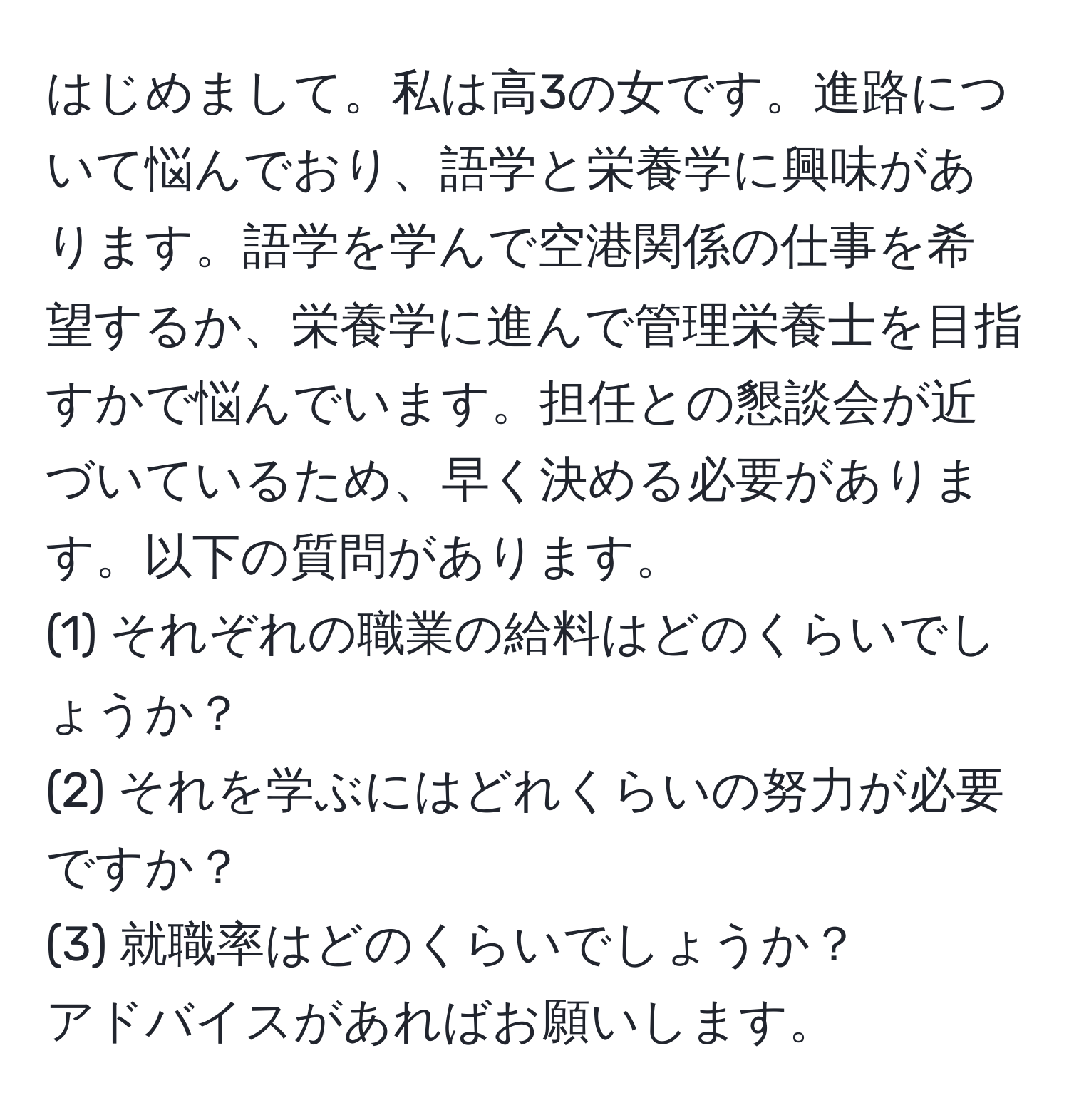 はじめまして。私は高3の女です。進路について悩んでおり、語学と栄養学に興味があります。語学を学んで空港関係の仕事を希望するか、栄養学に進んで管理栄養士を目指すかで悩んでいます。担任との懇談会が近づいているため、早く決める必要があります。以下の質問があります。  
(1) それぞれの職業の給料はどのくらいでしょうか？  
(2) それを学ぶにはどれくらいの努力が必要ですか？  
(3) 就職率はどのくらいでしょうか？  
アドバイスがあればお願いします。