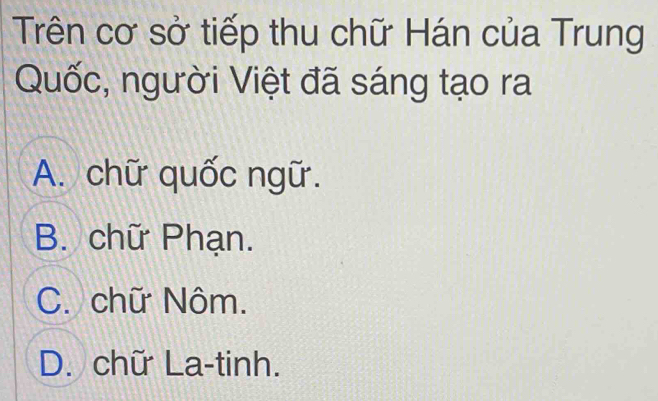 Trên cơ sở tiếp thu chữ Hán của Trung
Quốc, người Việt đã sáng tạo ra
A. chữ quốc ngữ.
B. chữ Phạn.
C. chữ Nôm.
D. chữ La-tinh.