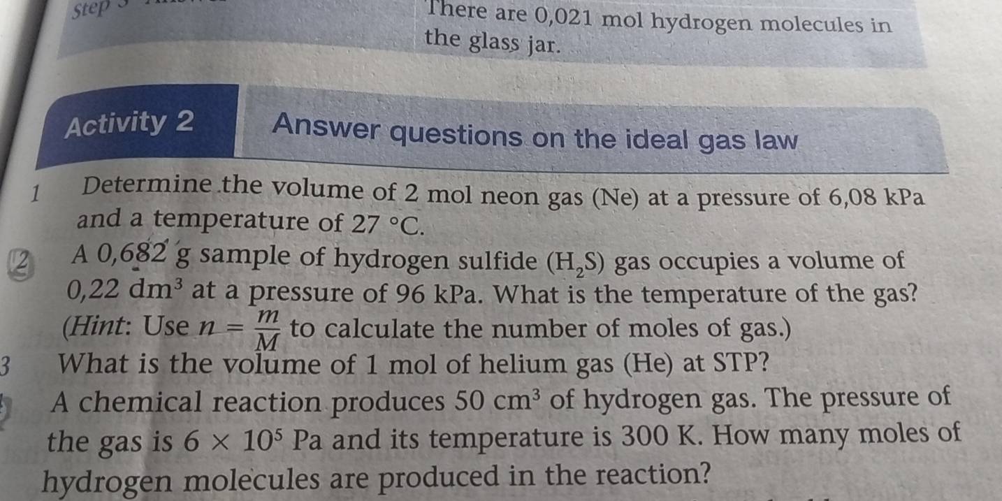 There are 0,021 mol hydrogen molecules in 
the glass jar. 
Activity 2 Answer questions on the ideal gas law 
1 Determine the volume of 2 mol neon gas (Ne) at a pressure of 6,08 kPa
and a temperature of 27°C. 
12 A 0,682 g sample of hydrogen sulfide (H_2S) gas occupies a volume of
0,22dm^3 at a pressure of 96 kPa. What is the temperature of the gas? 
(Hint: Use n= m/M  to calculate the number of moles of gas.) 
3 What is the volume of 1 mol of helium gas (He) at STP? 
A chemical reaction produces 50cm^3 of hydrogen gas. The pressure of 
the gas is 6* 10^5Pa and its temperature is 300 K. How many moles of 
hydrogen molecules are produced in the reaction?